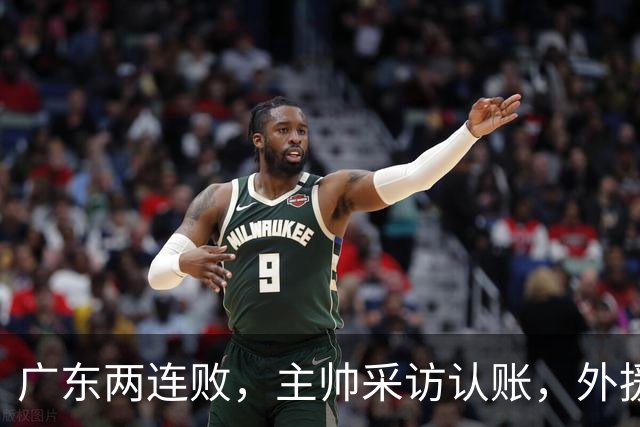 广东两连败，主帅采访认账，外援博日奇坦言近20分难接受！